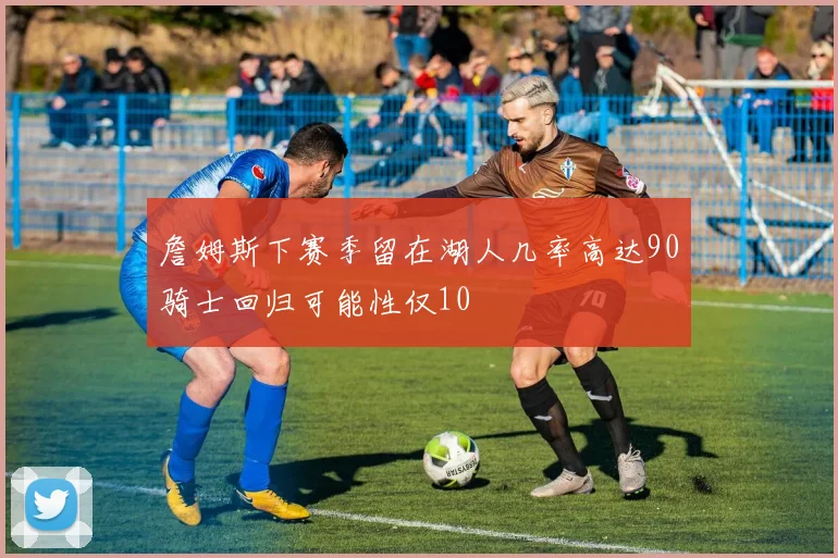 詹姆斯下赛季留在湖人几率高达90骑士回归可能性仅10