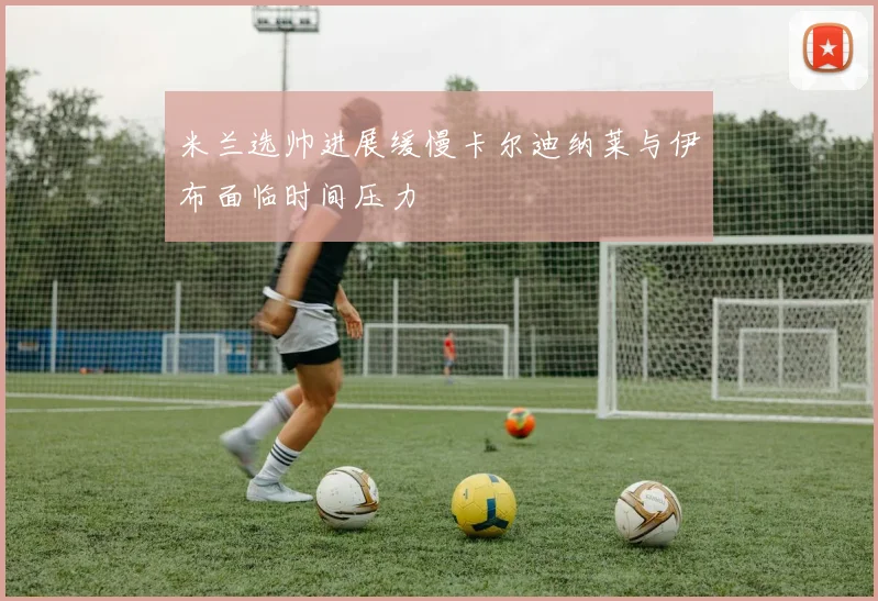 米兰选帅进展缓慢卡尔迪纳莱与伊布面临时间压力
