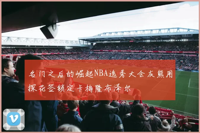 名门之后的崛起NBA选秀大会灰熊用探花签锁定卡梅隆布泽尔
