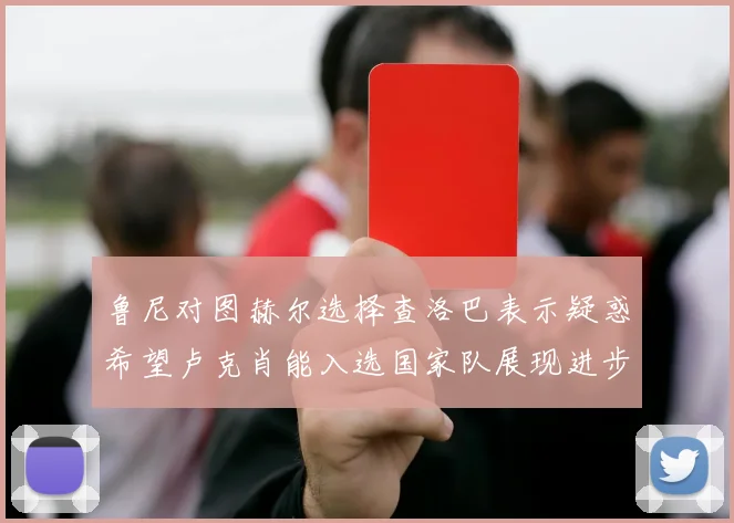 鲁尼对图赫尔选择查洛巴表示疑惑希望卢克肖能入选国家队展现进步