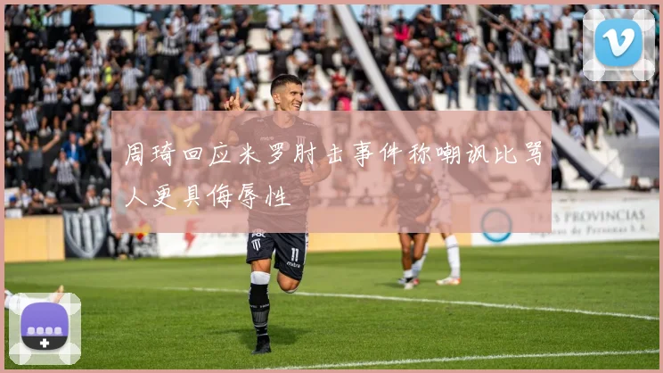 周琦回应米罗肘击事件称嘲讽比骂人更具侮辱性