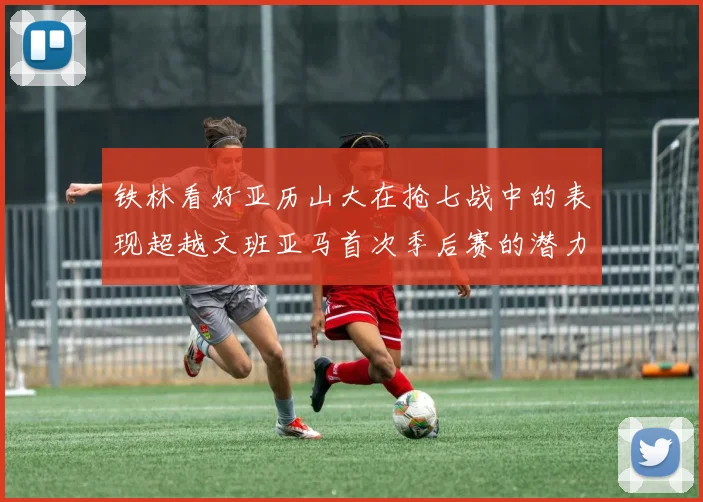 铁林看好亚历山大在抢七战中的表现超越文班亚马首次季后赛的潜力