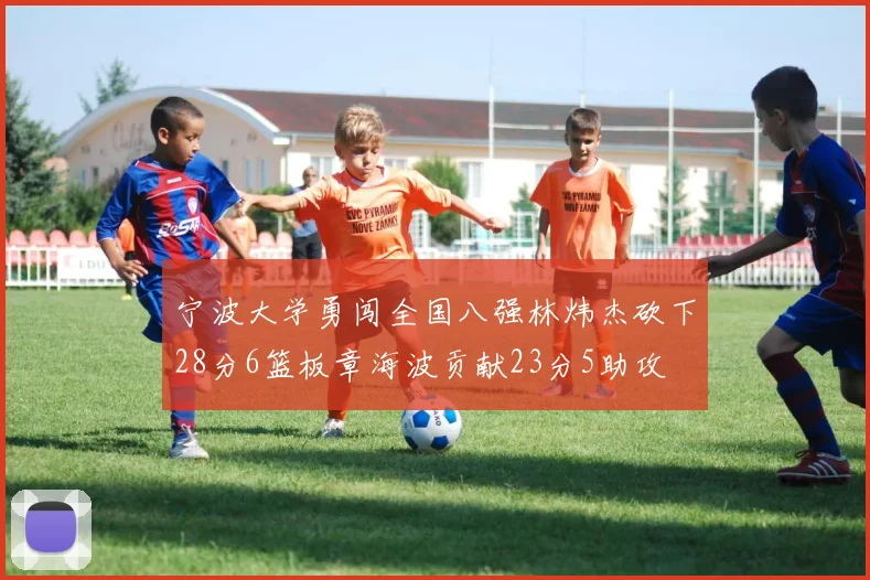 宁波大学勇闯全国八强林炜杰砍下28分6篮板章海波贡献23分5助攻