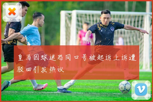 皇马因球迷恐同口号被起诉上诉遭驳回引发热议