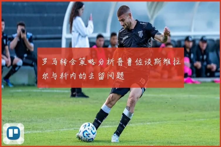 罗马转会策略分析普鲁佐谈斯维拉尔与科内的去留问题