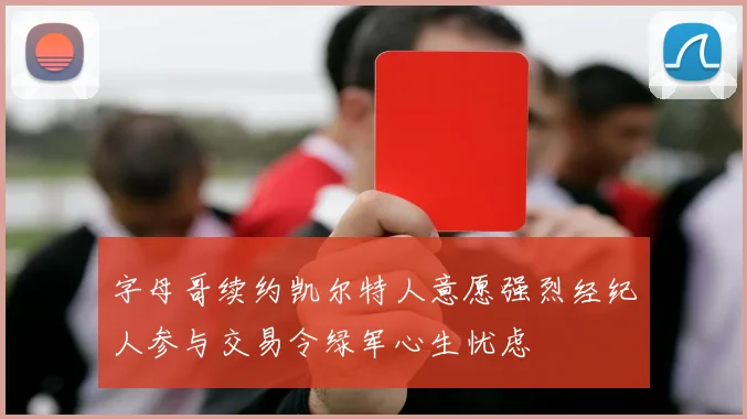 字母哥续约凯尔特人意愿强烈经纪人参与交易令绿军心生忧虑